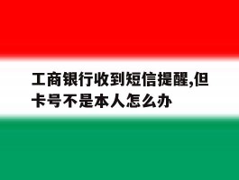 关于工商银行收到短信提醒,但卡号不是本人怎么办的信息
