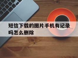 短信下载的图片手机有记录吗怎么删除