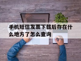 关于手机短信发票下载后存在什么地方了怎么查询的信息