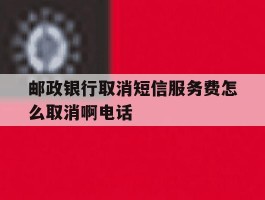 邮政银行取消短信服务费怎么取消啊电话
