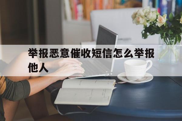 举报恶意催收短信怎么举报他人 举报恶意催收短信怎么举报他人