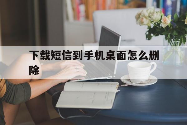 下载短信到手机桌面怎么删除 下载短信到手机桌面怎么删除