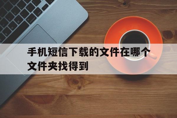 手机短信下载的文件在哪个文件夹找得到 手机短信下载的文件在哪个文件夹找得到