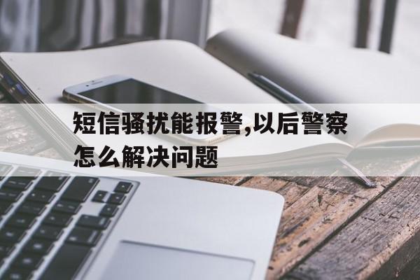 短信骚扰能报警,以后警察怎么解决问题 短信骚扰能报警,以后警察怎么解决问题