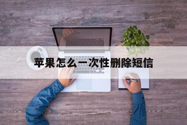 苹果怎么一次性删除短信 苹果怎么一次性删除短信