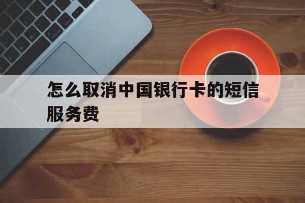 怎么取消中国银行卡的短信服务费 怎么取消中国银行卡的短信服务费