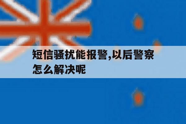 短信骚扰能报警,以后警察怎么解决呢 短信骚扰能报警,以后警察怎么解决呢