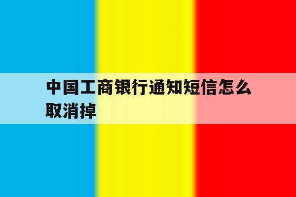 中国工商银行通知短信怎么取消掉 中国工商银行通知短信怎么取消掉