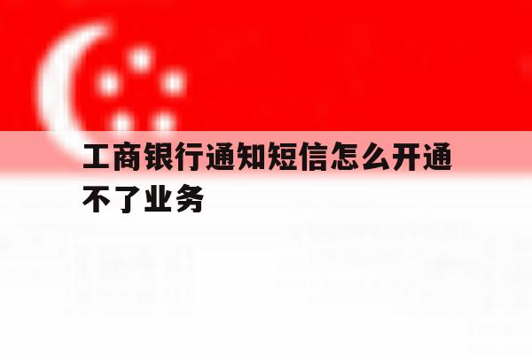 工商银行通知短信怎么开通不了业务 工商银行通知短信怎么开通不了业务