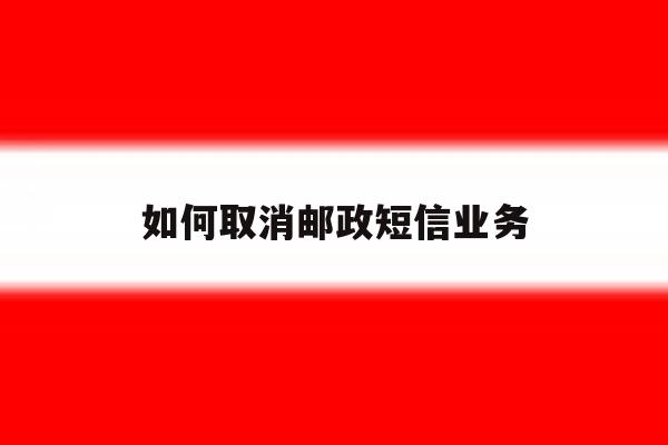 如何取消邮政短信业务 如何取消邮政短信业务