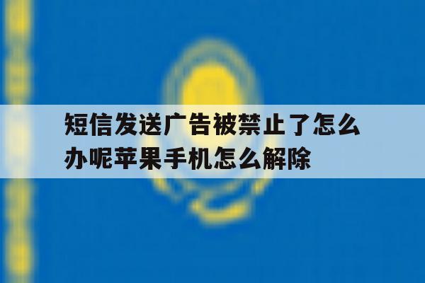 短信发送广告被禁止了怎么办呢苹果手机怎么解除的简单介绍 短信发送广告被禁止了怎么办呢苹果手机怎么解除的简单介绍