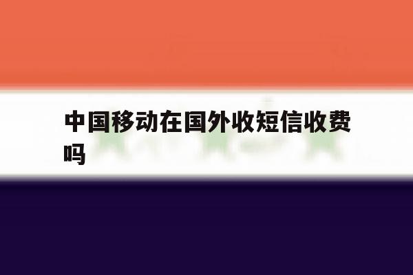 中国移动在国外收短信收费吗 中国移动在国外收短信收费吗