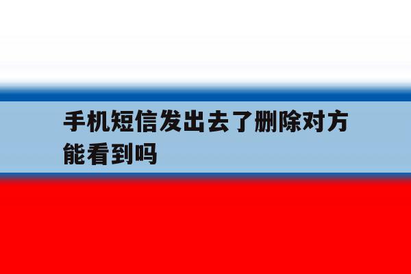 手机短信发出去了删除对方能看到吗 手机短信发出去了删除对方能看到吗