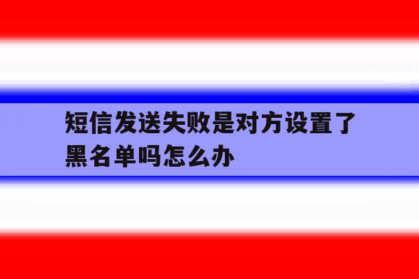 短信发送失败是对方设置了黑名单吗怎么办 短信发送失败是对方设置了黑名单吗怎么办