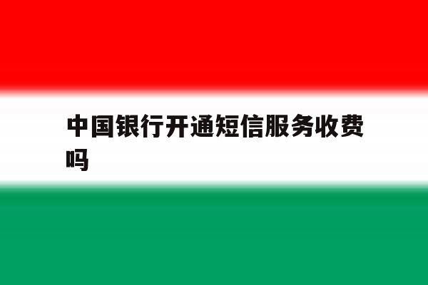 中国银行开通短信服务收费吗 中国银行开通短信服务收费吗