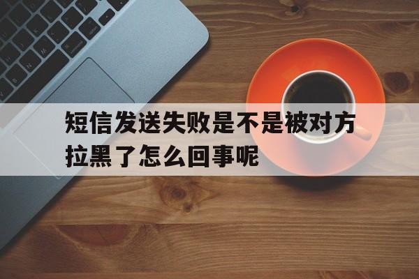 短信发送失败是不是被对方拉黑了怎么回事呢 短信发送失败是不是被对方拉黑了怎么回事呢