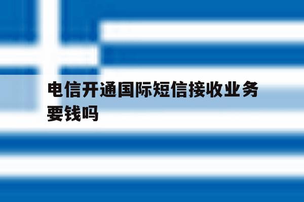 电信开通国际短信接收业务要钱吗 电信开通国际短信接收业务要钱吗