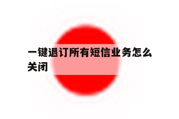 一键退订所有短信业务怎么关闭 一键退订所有短信业务怎么关闭