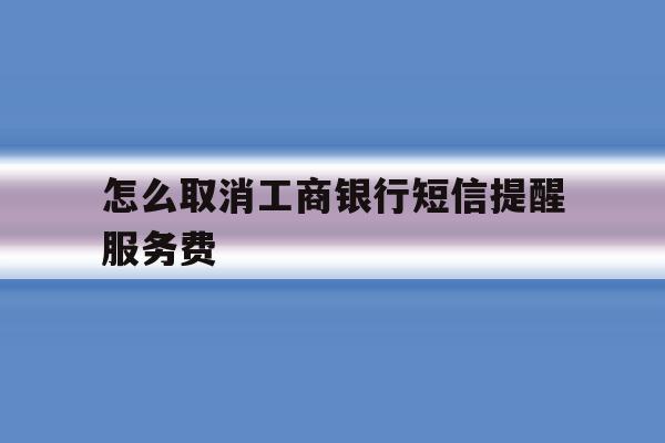 怎么取消工商银行短信提醒服务费 怎么取消工商银行短信提醒服务费