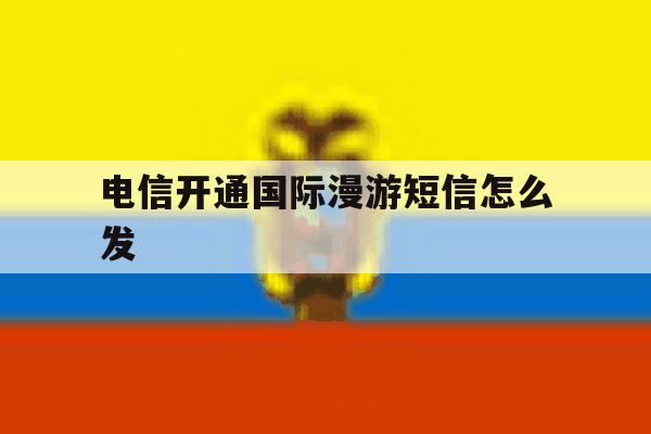 电信开通国际漫游短信怎么发 电信开通国际漫游短信怎么发