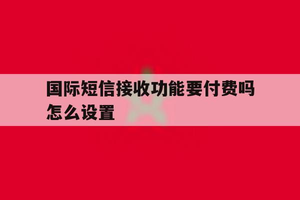 国际短信接收功能要付费吗怎么设置 国际短信接收功能要付费吗怎么设置