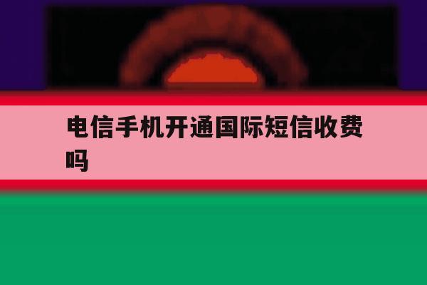 电信手机开通国际短信收费吗 电信手机开通国际短信收费吗