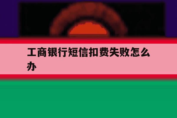 工商银行短信扣费失败怎么办 工商银行短信扣费失败怎么办