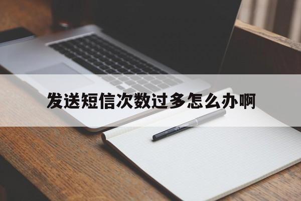 发送短信次数过多怎么办啊 发送短信次数过多怎么办啊