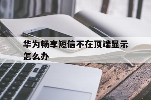华为畅享短信不在顶端显示怎么办 华为畅享短信不在顶端显示怎么办