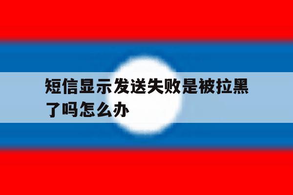 短信显示发送失败是被拉黑了吗怎么办 短信显示发送失败是被拉黑了吗怎么办
