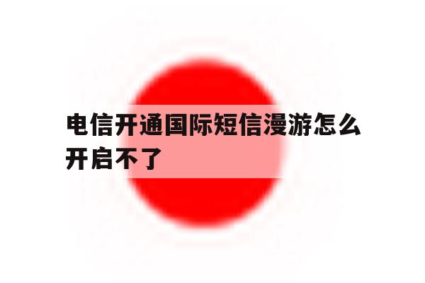 电信开通国际短信漫游怎么开启不了 电信开通国际短信漫游怎么开启不了