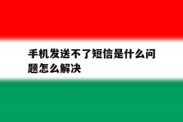 手机发送不了短信是什么问题怎么解决 手机发送不了短信是什么问题怎么解决