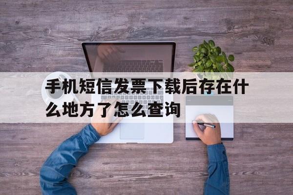 关于手机短信发票下载后存在什么地方了怎么查询的信息 关于手机短信发票下载后存在什么地方了怎么查询的信息