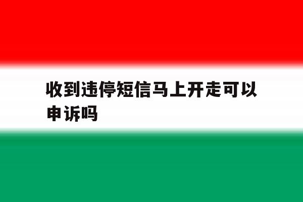 收到违停短信马上开走可以申诉吗 收到违停短信马上开走可以申诉吗