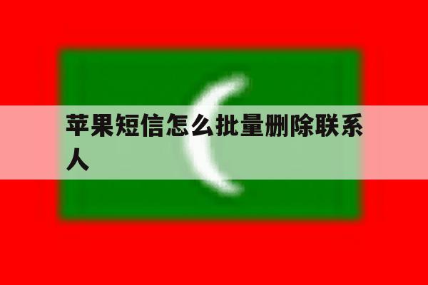 苹果短信怎么批量删除联系人 苹果短信怎么批量删除联系人