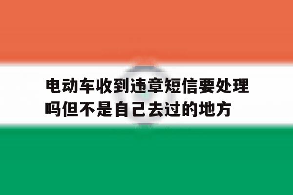 关于电动车收到违章短信要处理吗但不是自己去过的地方的信息 关于电动车收到违章短信要处理吗但不是自己去过的地方的信息