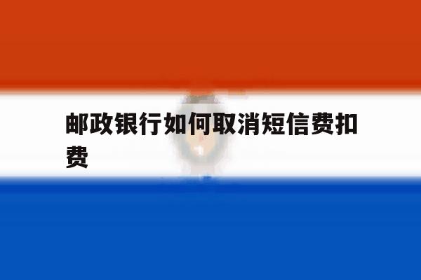 邮政银行如何取消短信费扣费 邮政银行如何取消短信费扣费