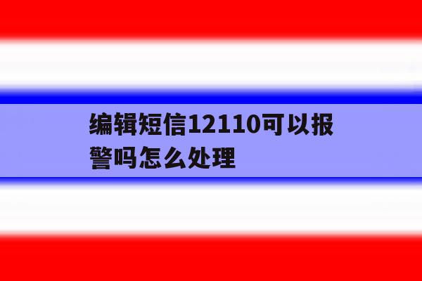 编辑短信12110可以报警吗怎么处理 编辑短信12110可以报警吗怎么处理
