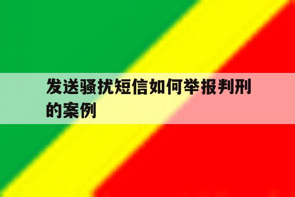 发送骚扰短信如何举报判刑的案例 发送骚扰短信如何举报判刑的案例