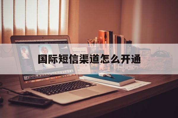 国际短信渠道怎么开通 国际短信渠道怎么开通