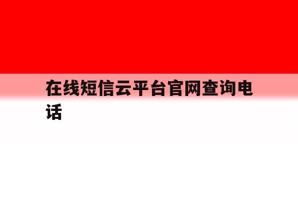 在线短信云平台官网查询电话 在线短信云平台官网查询电话