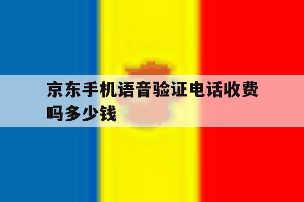 京东手机语音验证电话收费吗多少钱 京东手机语音验证电话收费吗多少钱