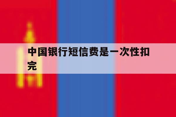 中国银行短信费是一次性扣完 中国银行短信费是一次性扣完