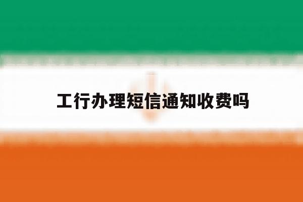 工行办理短信通知收费吗 工行办理短信通知收费吗