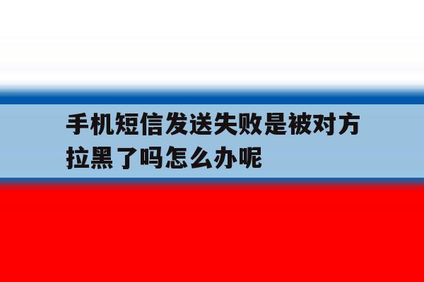 手机短信发送失败是被对方拉黑了吗怎么办呢 手机短信发送失败是被对方拉黑了吗怎么办呢