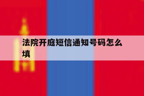法院开庭短信通知号码怎么填 法院开庭短信通知号码怎么填
