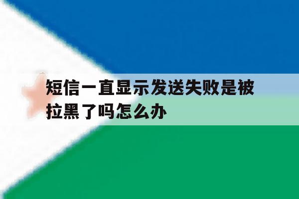 短信一直显示发送失败是被拉黑了吗怎么办 短信一直显示发送失败是被拉黑了吗怎么办