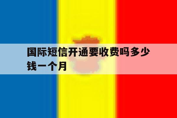 国际短信开通要收费吗多少钱一个月 国际短信开通要收费吗多少钱一个月