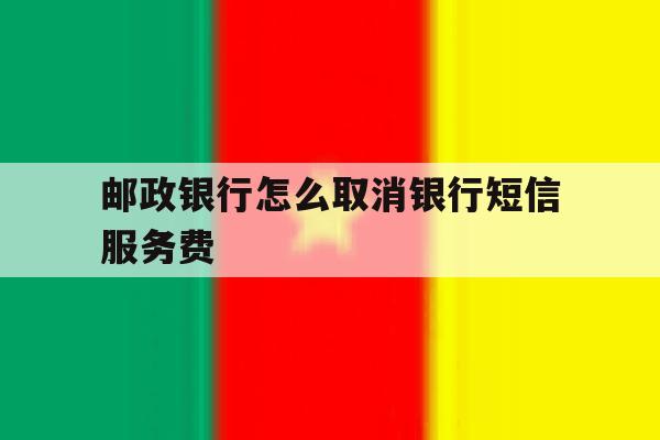 邮政银行怎么取消银行短信服务费 邮政银行怎么取消银行短信服务费