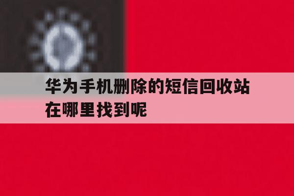 华为手机删除的短信回收站在哪里找到呢的简单介绍 华为手机删除的短信回收站在哪里找到呢的简单介绍